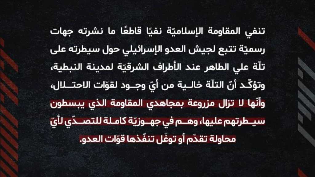 بيان صادر عن غرفة عمليات المقاومة الإسلامية: ننفي بشكل قاطع ما نشرته جهات رسميّة تتبع لجيش العدو حول سيطرته على تلّة علي الطاهر  وتؤكّد أنّ التلّة خالية من أيّ وجود لقوّات الاحتلال، ونؤكد أنّها لا تزال مزروعة بمجاهدينا الذي يبسطون سيطرتهم عليها